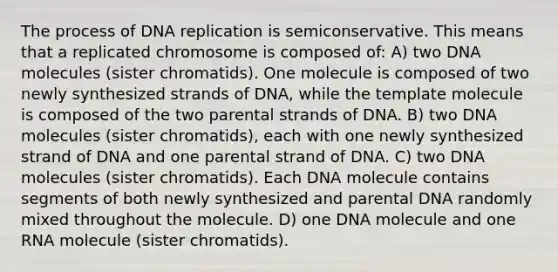 The process of DNA replication is semiconservative. This means that a replicated chromosome is composed of: A) two DNA molecules (sister chromatids). One molecule is composed of two newly synthesized strands of DNA, while the template molecule is composed of the two parental strands of DNA. B) two DNA molecules (sister chromatids), each with one newly synthesized strand of DNA and one parental strand of DNA. C) two DNA molecules (sister chromatids). Each DNA molecule contains segments of both newly synthesized and parental DNA randomly mixed throughout the molecule. D) one DNA molecule and one RNA molecule (sister chromatids).