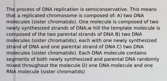 The process of DNA replication is semiconservative. This means that a replicated chromosome is composed of: A) two DNA molecules (sister chromatids). One molecule is composed of two newly synthesized strands of DNA,w hill the template molecule is composed of the two parental strands of DNA B) two DNA molecules (sister chromatids), each with one newly synthesized strand of DNA and one parental strand of DNA C) two DNA molecules (sister chromatids). Each DNA molecule contains segments of both newly synthesized and parental DNA randomly mixed throughout the molecule D) one DNA molecule and one RNA molecule (sister chromatids)