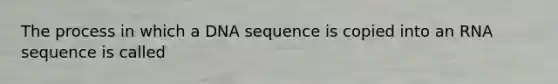 The process in which a DNA sequence is copied into an RNA sequence is called