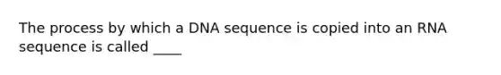 The process by which a DNA sequence is copied into an RNA sequence is called ____