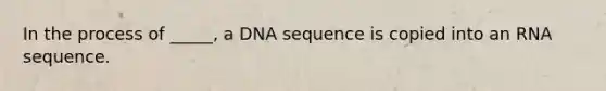 In the process of _____, a DNA sequence is copied into an RNA sequence.