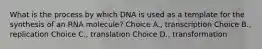 What is the process by which DNA is used as a template for the synthesis of an RNA molecule? Choice A., transcription Choice B., replication Choice C., translation Choice D., transformation