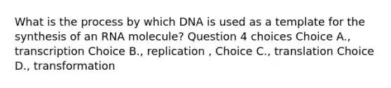 What is the process by which DNA is used as a template for the synthesis of an RNA molecule? Question 4 choices Choice A., transcription Choice B., replication , Choice C., translation Choice D., transformation