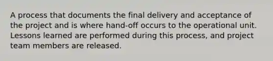 A process that documents the final delivery and acceptance of the project and is where hand-off occurs to the operational unit. Lessons learned are performed during this process, and project team members are released.