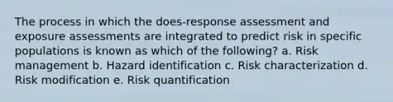 The process in which the does-response assessment and exposure assessments are integrated to predict risk in specific populations is known as which of the following? a. Risk management b. Hazard identification c. Risk characterization d. Risk modification e. Risk quantification