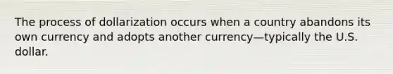 The process of dollarization occurs when a country abandons its own currency and adopts another currency—typically the U.S. dollar.