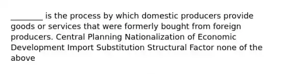 ________ is the process by which domestic producers provide goods or services that were formerly bought from foreign producers. Central Planning Nationalization of Economic Development Import Substitution Structural Factor none of the above