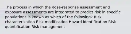 The process in which the dose-response assessment and exposure assessments are integrated to predict risk in specific populations is known as which of the following? Risk characterization Risk modification Hazard identification Risk quantification Risk management