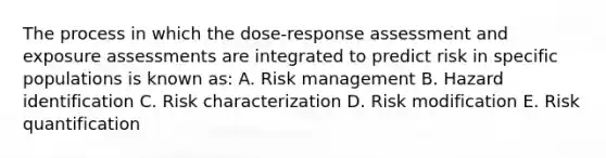 The process in which the dose-response assessment and exposure assessments are integrated to predict risk in specific populations is known as: A. Risk management B. Hazard identification C. Risk characterization D. Risk modification E. Risk quantification