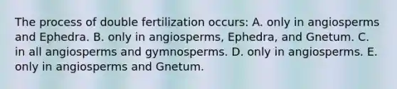 The process of double fertilization occurs: A. only in angiosperms and Ephedra. B. only in angiosperms, Ephedra, and Gnetum. C. in all angiosperms and gymnosperms. D. only in angiosperms. E. only in angiosperms and Gnetum.