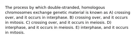 The process by which double-stranded, homologous chromosomes exchange genetic material is known as A) crossing over, and it occurs in interphase. B) crossing over, and it occurs in mitosis. C) crossing over, and it occurs in meiosis. D) interphase, and it occurs in meiosis. E) interphase, and it occurs in mitosis.