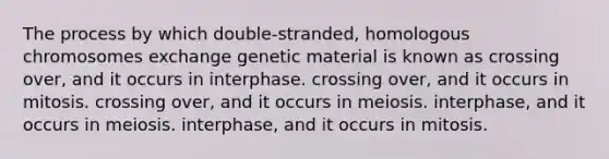 The process by which double-stranded, homologous chromosomes exchange genetic material is known as crossing over, and it occurs in interphase. crossing over, and it occurs in mitosis. crossing over, and it occurs in meiosis. interphase, and it occurs in meiosis. interphase, and it occurs in mitosis.