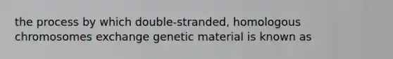 the process by which double-stranded, homologous chromosomes exchange genetic material is known as