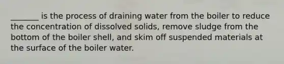 _______ is the process of draining water from the boiler to reduce the concentration of dissolved solids, remove sludge from the bottom of the boiler shell, and skim off suspended materials at the surface of the boiler water.