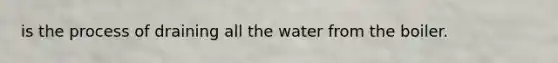 is the process of draining all the water from the boiler.