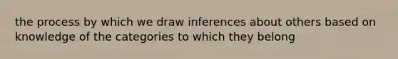 the process by which we draw inferences about others based on knowledge of the categories to which they belong