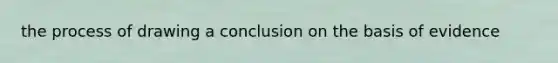 the process of drawing a conclusion on the basis of evidence