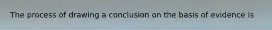 The process of drawing a conclusion on the basis of evidence is