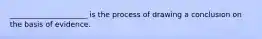 _____________________ is the process of drawing a conclusion on the basis of evidence.