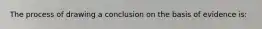 The process of drawing a conclusion on the basis of evidence is: