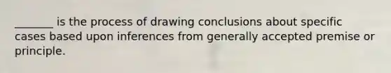 _______ is the process of drawing conclusions about specific cases based upon inferences from generally accepted premise or principle.