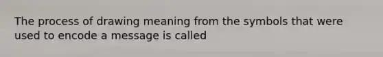 The process of drawing meaning from the symbols that were used to encode a message is called