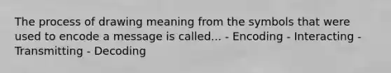 The process of drawing meaning from the symbols that were used to encode a message is called... - Encoding - Interacting - Transmitting - Decoding