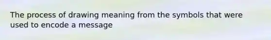 The process of drawing meaning from the symbols that were used to encode a message