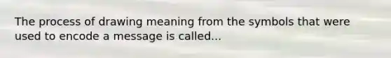 The process of drawing meaning from the symbols that were used to encode a message is called...