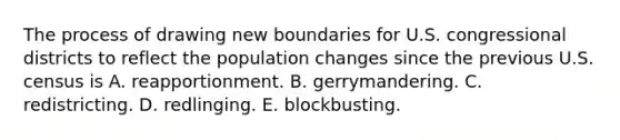 The process of drawing new boundaries for U.S. congressional districts to reflect the population changes since the previous U.S. census is A. reapportionment. B. gerrymandering. C. redistricting. D. redlinging. E. blockbusting.