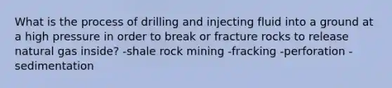 What is the process of drilling and injecting fluid into a ground at a high pressure in order to break or fracture rocks to release natural gas inside? -shale rock mining -fracking -perforation -sedimentation