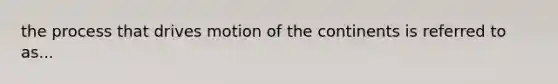 the process that drives motion of the continents is referred to as...