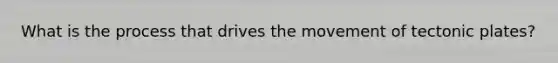 What is the process that drives the movement of tectonic plates?