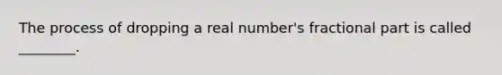 The process of dropping a real number's fractional part is called ________.