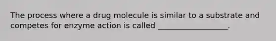 The process where a drug molecule is similar to a substrate and competes for enzyme action is called __________________.