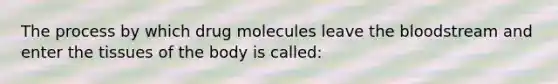 The process by which drug molecules leave the bloodstream and enter the tissues of the body is called: