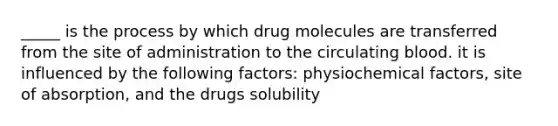 _____ is the process by which drug molecules are transferred from the site of administration to the circulating blood. it is influenced by the following factors: physiochemical factors, site of absorption, and the drugs solubility