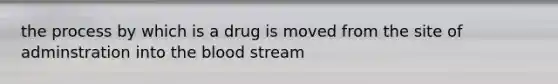 the process by which is a drug is moved from the site of adminstration into the blood stream