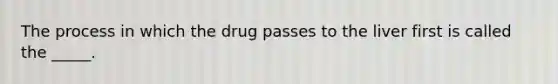 The process in which the drug passes to the liver first is called the _____.