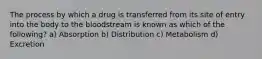 The process by which a drug is transferred from its site of entry into the body to the bloodstream is known as which of the following? a) Absorption b) Distribution c) Metabolism d) Excretion