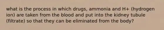 what is the process in which drugs, ammonia and H+ (hydrogen ion) are taken from the blood and put into the kidney tubule (filtrate) so that they can be eliminated from the body?