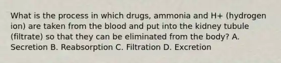 What is the process in which drugs, ammonia and H+ (hydrogen ion) are taken from <a href='https://www.questionai.com/knowledge/k7oXMfj7lk-the-blood' class='anchor-knowledge'>the blood</a> and put into the kidney tubule (filtrate) so that they can be eliminated from the body? A. Secretion B. Reabsorption C. Filtration D. Excretion