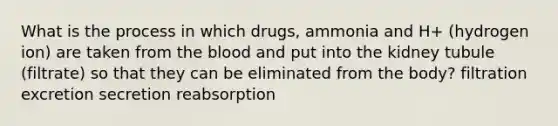 What is the process in which drugs, ammonia and H+ (hydrogen ion) are taken from the blood and put into the kidney tubule (filtrate) so that they can be eliminated from the body? filtration excretion secretion reabsorption