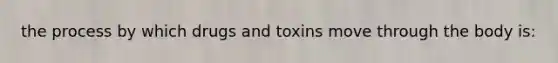 the process by which drugs and toxins move through the body is: