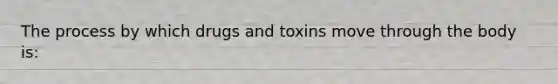 The process by which drugs and toxins move through the body is: