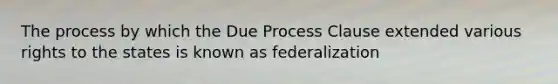 The process by which the Due Process Clause extended various rights to the states is known as federalization