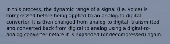 In this process, the dynamic range of a signal (i.e. voice) is compressed before being applied to an analog-to-digital converter. It is then changed from analog to digital, transmitted and converted back from digital to analog using a digital-to-analog converter before it is expanded (or decompressed) again.