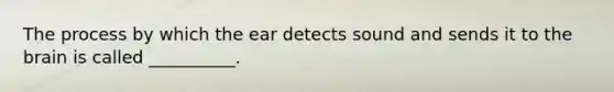 The process by which the ear detects sound and sends it to the brain is called __________.
