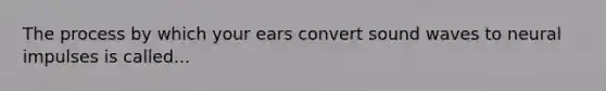 The process by which your ears convert sound waves to neural impulses is called...