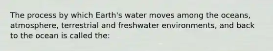 The process by which Earth's water moves among the oceans, atmosphere, terrestrial and freshwater environments, and back to the ocean is called the: